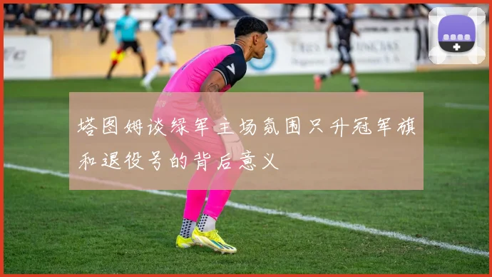 塔图姆谈绿军主场氛围只升冠军旗和退役号的背后意义