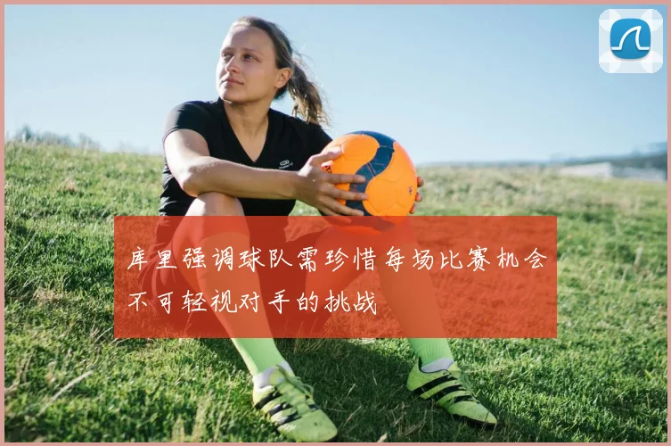 库里强调球队需珍惜每场比赛机会不可轻视对手的挑战