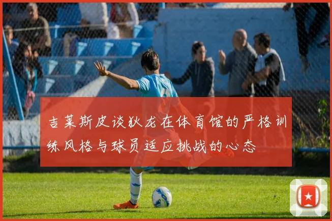 吉莱斯皮谈狄龙在体育馆的严格训练风格与球员适应挑战的心态