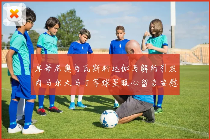 库蒂尼奥与瓦斯科达伽马解约引发内马尔大马丁等球星暖心留言安慰