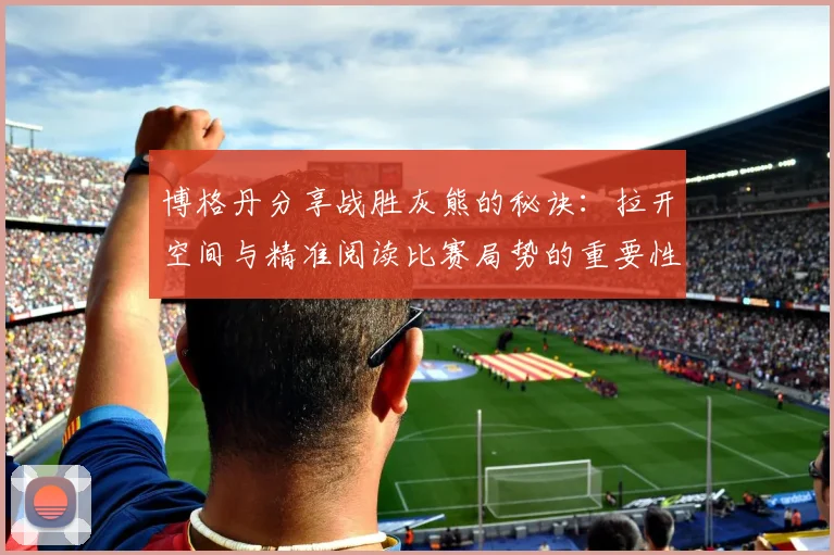 博格丹分享战胜灰熊的秘诀：拉开空间与精准阅读比赛局势的重要性