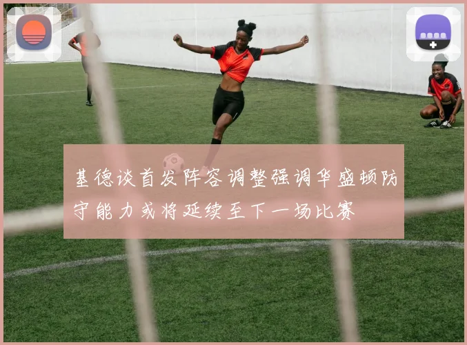 基德谈首发阵容调整强调华盛顿防守能力或将延续至下一场比赛