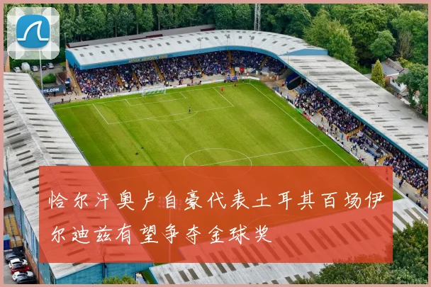 恰尔汗奥卢自豪代表土耳其百场伊尔迪兹有望争夺金球奖