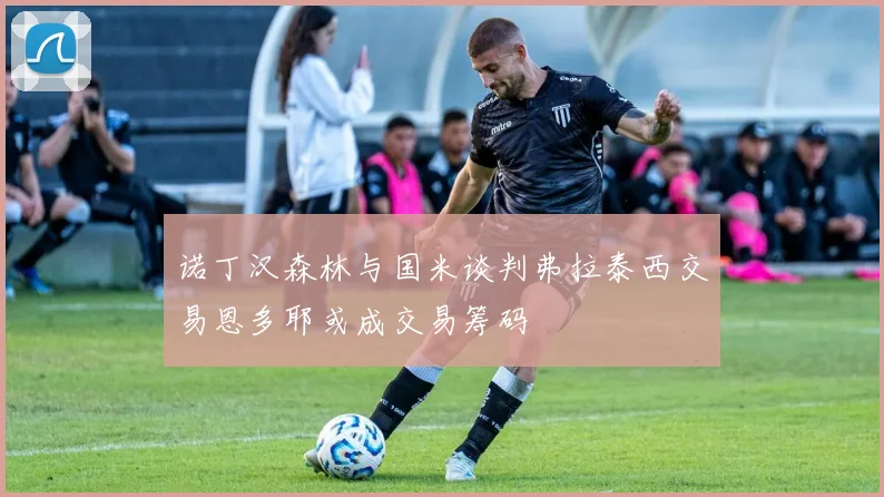 诺丁汉森林与国米谈判弗拉泰西交易恩多耶或成交易筹码