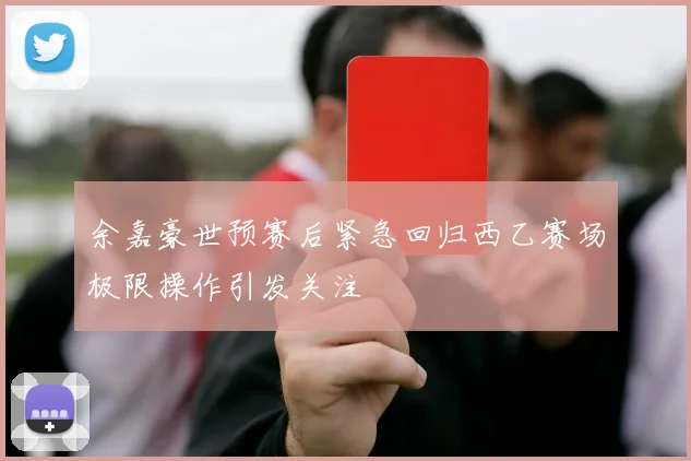 余嘉豪世预赛后紧急回归西乙赛场极限操作引发关注