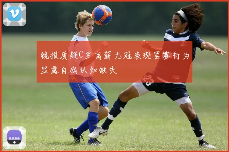 镜报质疑C罗高薪无冠表现罢赛行为显露自我认知缺失