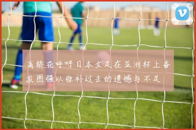 高桥花呼吁日本女足在亚洲杯上奋发图强以弥补过去的遗憾与不足
