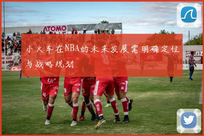 小火车在NBA的未来发展需明确定位与战略规划