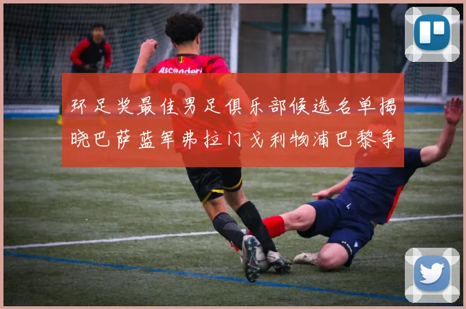 环足奖最佳男足俱乐部候选名单揭晓巴萨蓝军弗拉门戈利物浦巴黎争夺荣誉