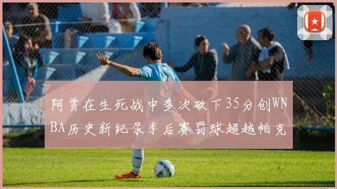 阿贾在生死战中多次砍下35分创WNBA历史新纪录季后赛罚球超越帕克荣登第五位