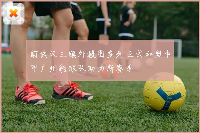 前武汉三镇外援图多列正式加盟中甲广州豹球队助力新赛季