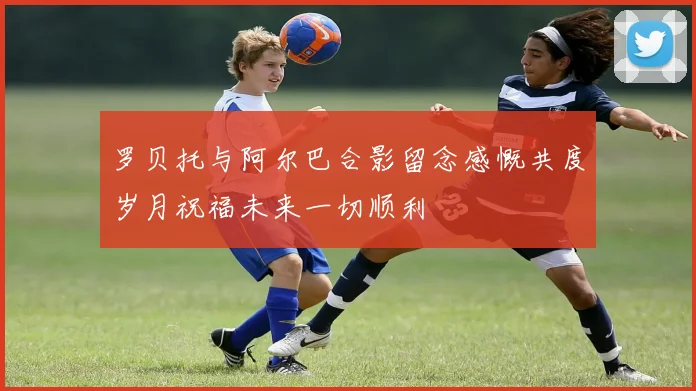 罗贝托与阿尔巴合影留念感慨共度岁月祝福未来一切顺利