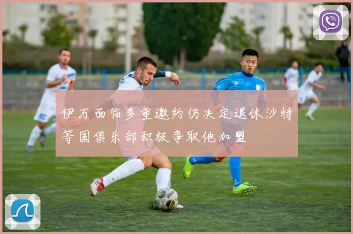 伊万面临多重邀约仍决定退休沙特等国俱乐部积极争取他加盟