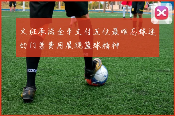 文班承诺全季支付五位最难忘球迷的门票费用展现篮球精神