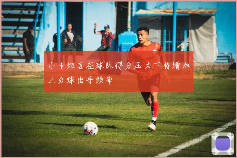 小卡坦言在球队得分压力下将增加三分球出手频率