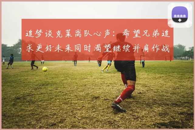 追梦谈克莱离队心声：希望兄弟追求更好未来同时渴望继续并肩作战