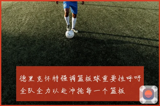 德里克怀特强调篮板球重要性呼吁全队全力以赴冲抢每一个篮板