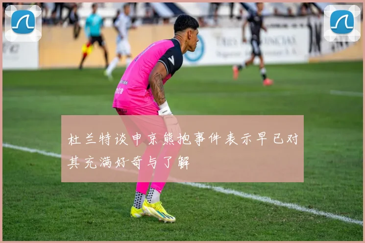 杜兰特谈申京熊抱事件表示早已对其充满好奇与了解