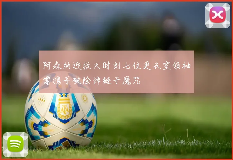 阿森纳迎救火时刻七位更衣室领袖需携手破除掉链子魔咒