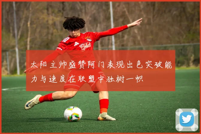 太阳主帅盛赞阿门表现出色突破能力与速度在联盟中独树一帜
