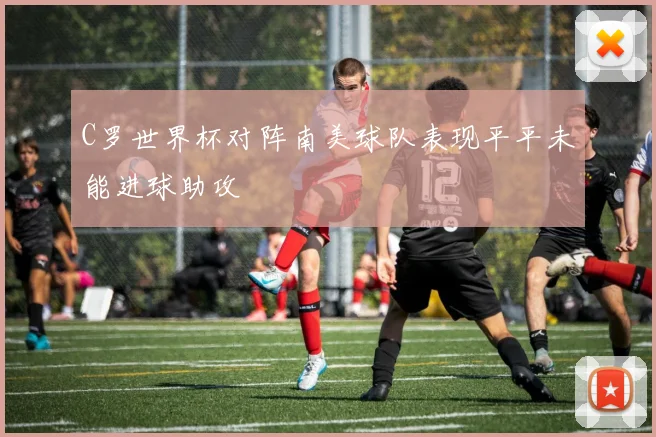 C罗世界杯对阵南美球队表现平平未能进球助攻