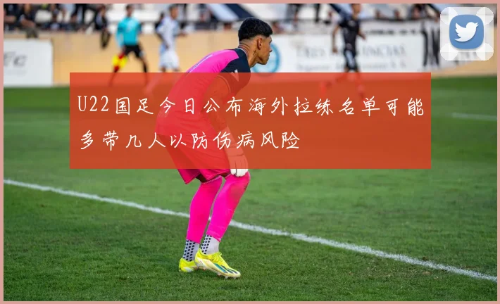 U22国足今日公布海外拉练名单可能多带几人以防伤病风险