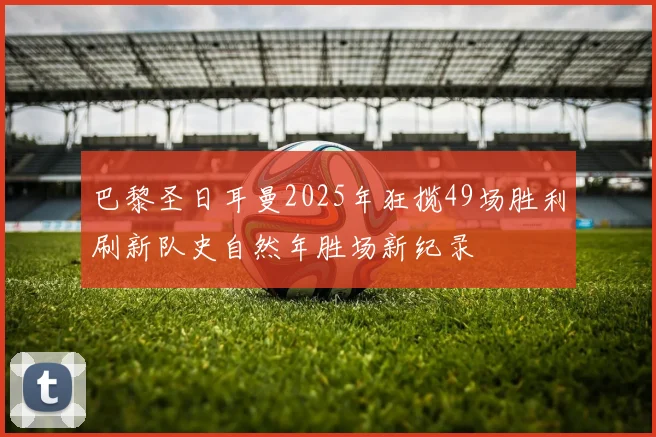 巴黎圣日耳曼2025年狂揽49场胜利刷新队史自然年胜场新纪录