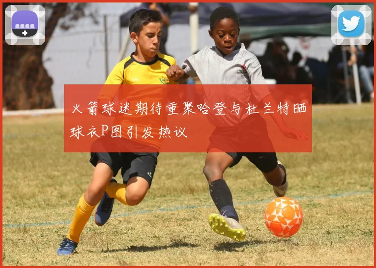 火箭球迷期待重聚哈登与杜兰特晒球衣P图引发热议