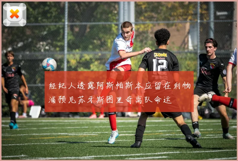 经纪人透露阿斯帕斯本应留在利物浦预见苏牙斯图里奇离队命运
