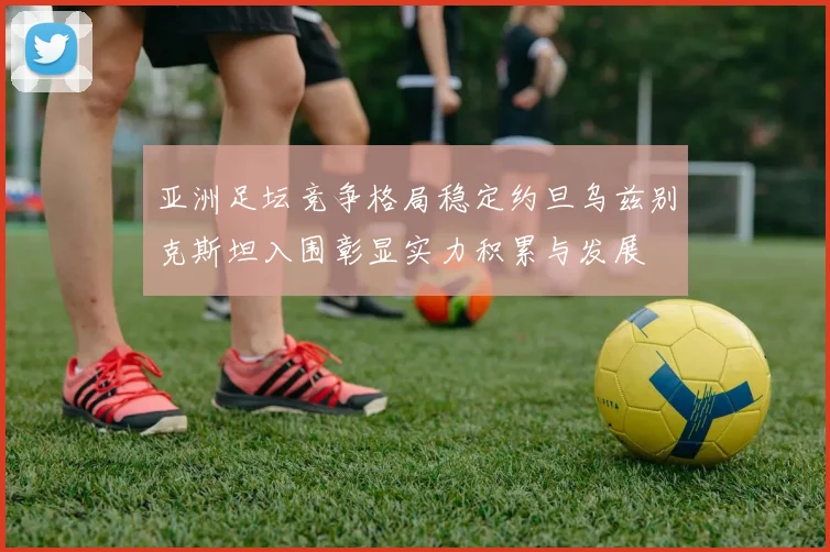 亚洲足坛竞争格局稳定约旦乌兹别克斯坦入围彰显实力积累与发展