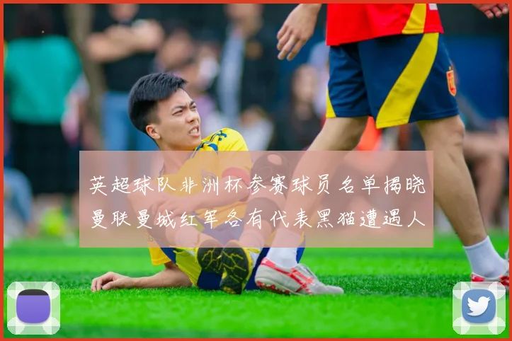 英超球队非洲杯参赛球员名单揭晓曼联曼城红军各有代表黑猫遭遇人员流失