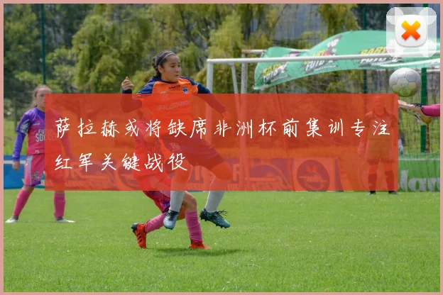 萨拉赫或将缺席非洲杯前集训专注红军关键战役