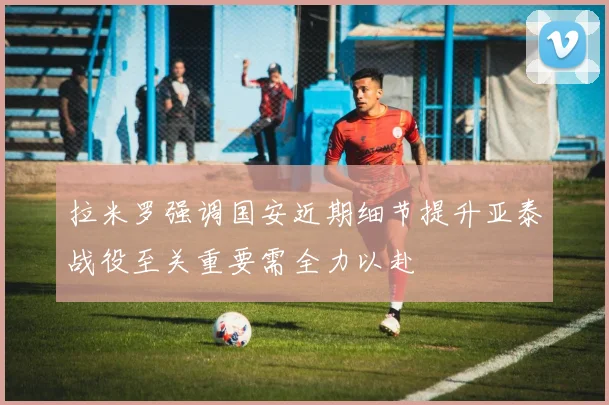 拉米罗强调国安近期细节提升亚泰战役至关重要需全力以赴