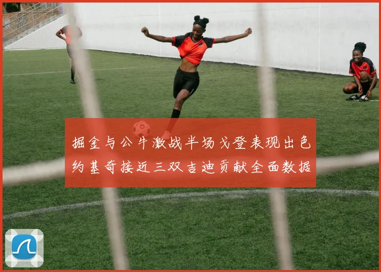 掘金与公牛激战半场戈登表现出色约基奇接近三双吉迪贡献全面数据