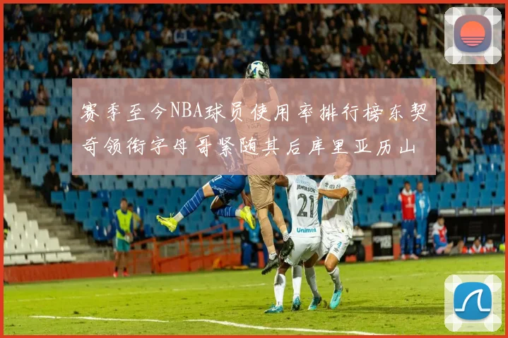 赛季至今NBA球员使用率排行榜东契奇领衔字母哥紧随其后库里亚历山大表现抢眼