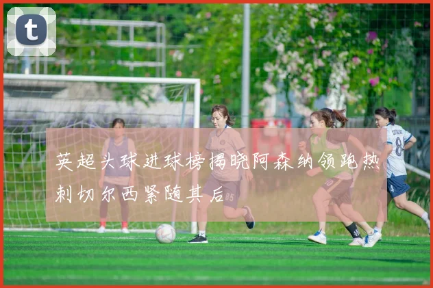 英超头球进球榜揭晓阿森纳领跑热刺切尔西紧随其后