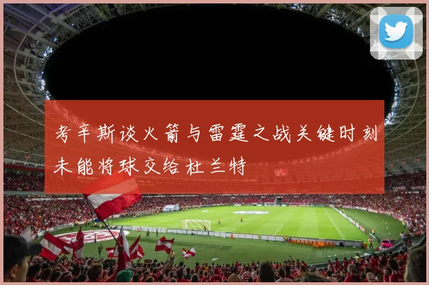 考辛斯谈火箭与雷霆之战关键时刻未能将球交给杜兰特