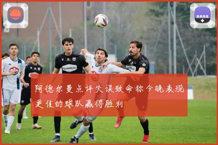 阿德尔曼点评失误致命称今晚表现更佳的球队赢得胜利