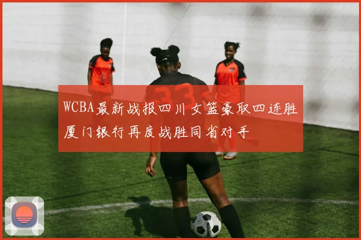 WCBA最新战报四川女篮豪取四连胜厦门银行再度战胜同省对手