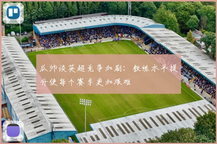 瓜帅谈英超竞争加剧：教练水平提升使每个赛季更加艰难