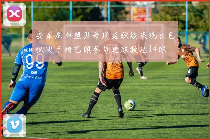 安东尼加盟贝蒂斯后欧战表现出色仅次于姆巴佩参与进球数达14球