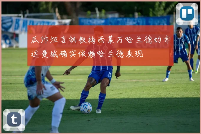 瓜帅坦言执教梅西莱万哈兰德的幸运曼城确实依赖哈兰德表现