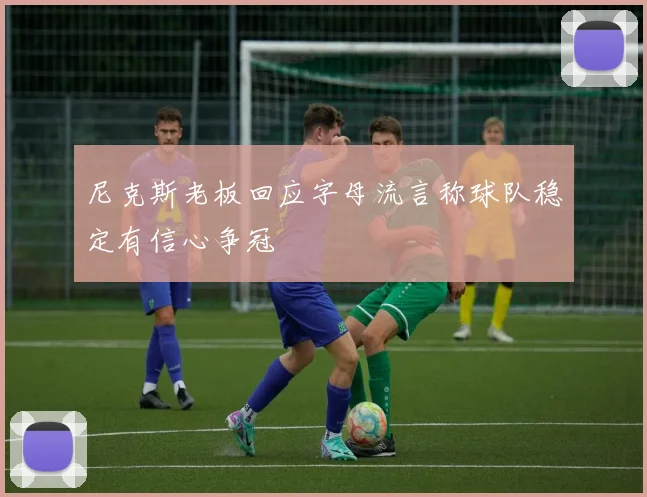 尼克斯老板回应字母流言称球队稳定有信心争冠