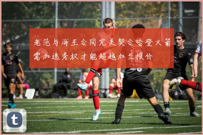 老范与海王合同完美契合哈登火箭需加选秀权才能超越加兰报价