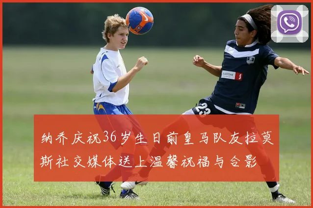 纳乔庆祝36岁生日前皇马队友拉莫斯社交媒体送上温馨祝福与合影
