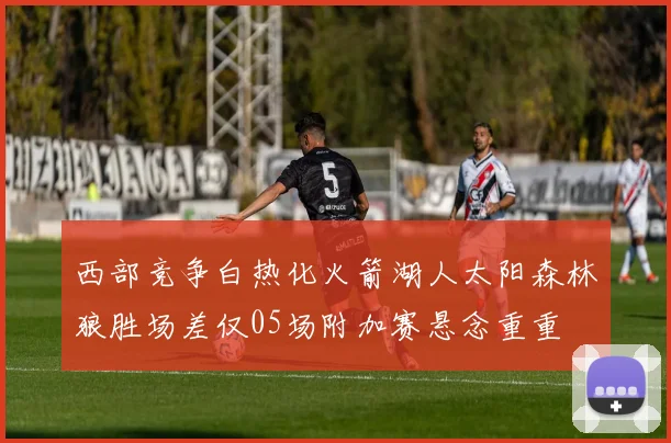 西部竞争白热化火箭湖人太阳森林狼胜场差仅05场附加赛悬念重重