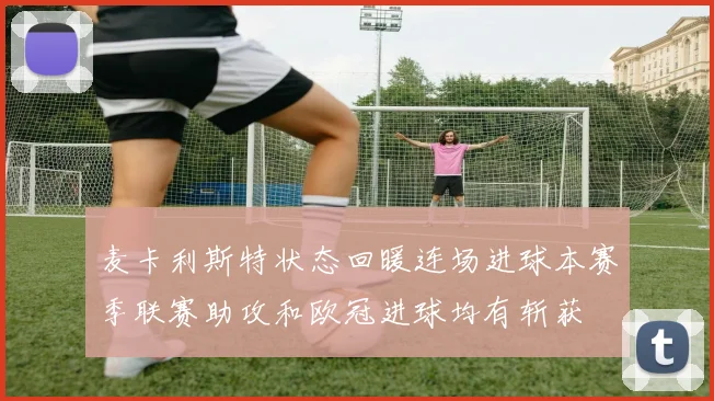 麦卡利斯特状态回暖连场进球本赛季联赛助攻和欧冠进球均有斩获