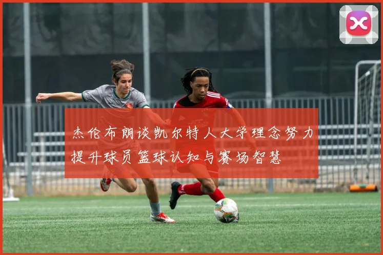 杰伦布朗谈凯尔特人大学理念努力提升球员篮球认知与赛场智慧
