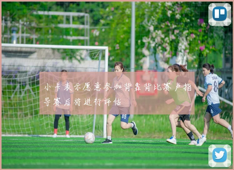 小卡表示愿意参加背靠背比赛卢指导赛后将进行评估