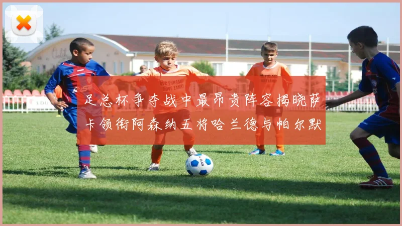 足总杯争夺战中最昂贵阵容揭晓萨卡领衔阿森纳五将哈兰德与帕尔默同在列